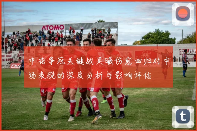 申花争冠关键战吴曦伤愈回归对中场表现的深度分析与影响评估